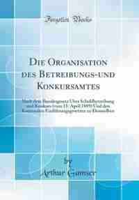 Die Organisation des Betreibungs-und Konkursamtes: Nach dem Bundesgesetz Über Schuldbetreibung und Konkurs (vom 11. April 1889) Und den Kantonalen Ein by Arthur Gamser