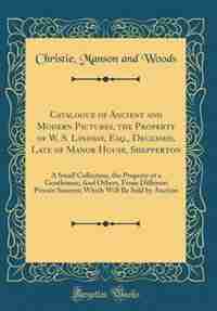 Catalogue of Ancient and Modern Pictures, the Property of W. S. Lindsay, Esq., Deceased, Late of Manor House, Shepperton: A Small Collection, the Property of a Gentleman; And Others, From Different Private Sources; Which by Christie Manson and Woods