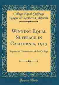 Winning Equal Suffrage in California, 1913: Reports of Committees of the College (Classic Reprint)