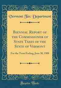 Biennial Report of the Commissioner of State Taxes of the State of Vermont: For the Term Ending, June 30, 1908 (Classic Reprint) by Vermont Tax Department