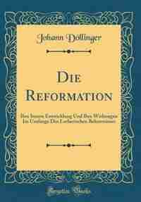 Die Reformation: Ihre Innere Entwicklung Und Ihre Wirkungen Im Umfange Des Lutherischen Bekentnisses (Classic Reprin by Johann Döllinger
