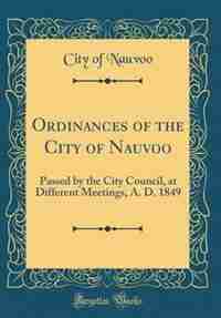 Ordinances of the City of Nauvoo: Passed by the City Council, at Different Meetings, A. D. 1849 (Classic Reprint) by City of Nauvoo