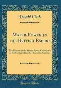 Water-Power in the British Empire: The Reports of the Water-Power Committee of the Conjoint Board of Scientific Societies (Classic Rep by Dugald Clerk