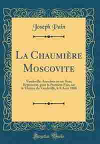 La Chaumière Moscovite: Vaudeville-Anecdote en un Acte; Représenté, pour la Première Fois, sur le Théâtre du Vaudeville, le by Joseph Pain
