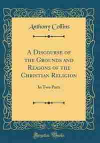 A Discourse of the Grounds and Reasons of the Christian Religion: In Two Parts (Classic Reprint) by Anthony Collins