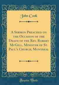 A Sermon Preached on the Occasion of the Death of the Rev. Robert McGill, Minister of St. Paul's Church, Montreal (Classic Reprint) by John Cook