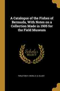 A Catalogue of the Fishes of Bermuda, With Notes on a Collection Made in 1905 for the Field Museum by Tarleton H. Bean
