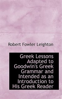 Greek Lessons Adapted to Goodwin's Greek Grammar and Intended as an Introduction to His Greek Reader by Robert Fowler Leighton