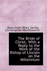 The Bride of Christ. With a Reply to the Work of the Bishop of Lincoln on the Millennium by Bourchier Wrey Savile