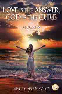 Love is the Answer, God is the Cure: A True Story of Abuse, Betrayal and Unconditional Love by Aimee Cabo Nikolov