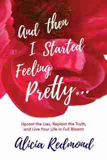 And Then I Started Feeling Pretty: Uproot the Lies, Replant the Truth, and Live Your Life in Full Bloom by Alicia Nicole Redmond