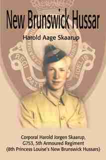 New Brunswick Hussar: Corporal Harold Jorgen Skaarup, G753, 5th Armored Regiment (8th Princess Louise's New Brunswick Hus by Harold A. A Skaarup