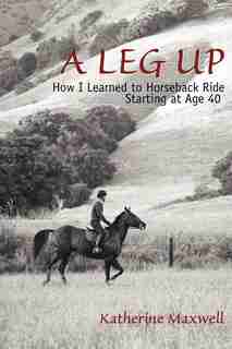 A Leg Up: How I Learned to Horseback Ride Starting at Age 40 by Katherine Maxwell
