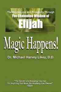 Magic Happens!: The Key to Love, Success, and Prosperity through the Channeled Wisdom of Elijah by Michael H. Likey