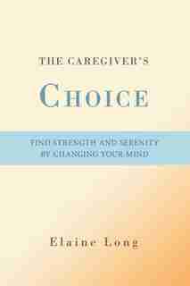 The Caregiver's Choice: Find Strength and Serenity by Changing Your Mind by Elaine Long