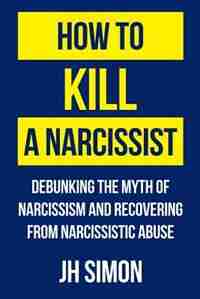 How To Kill A Narcissist: Debunking The Myth Of Narcissism And Recovering From Narcissistic Abuse by J.H. Simon