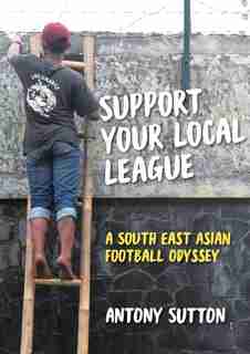 Support Your Local League: A South-East Asian Football Odyssey by Antony Sutton