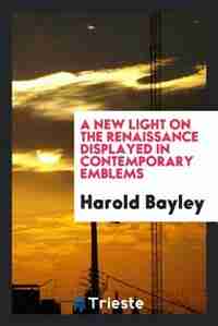 A new light on the Renaissance displayed in contemporary emblems by Harold Bayley