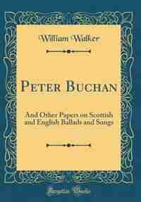 Peter Buchan: And Other Papers on Scottish and English Ballads and Songs (Classic Reprint) by William Walker