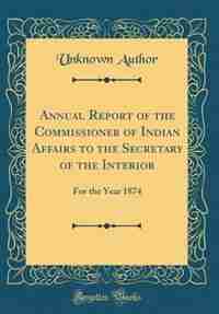 Annual Report of the Commissioner of Indian Affairs to the Secretary of the Interior: For the Year 1874 (Classic Reprint) by Unknown Author