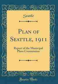 Plan of Seattle, 1911: Report of the Municipal Plans Commission (Classic Reprint) by Seattle Seattle
