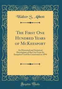 The First One Hundred Years of McKeesport: An Historical and Statistical Description of the City From Its Inception Until Its Centennial in 18 by Walter S. Abbott