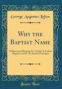 Why the Baptist Name: A Discussion Between Dr. George A. Lofton (Baptist) And F. W. Smith (Christian) (Classic Reprint) by George Augustus Lofton