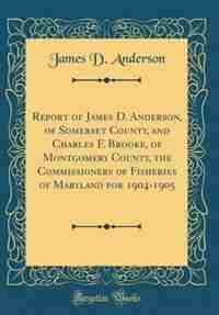 Report of James D. Anderson, of Somerset County, and Charles F. Brooke, of Montgomery County, the Commissioners of Fisheries of Maryland for 1904-1905 (Classic Reprint) by James D. Anderson