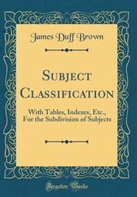 Subject Classification: With Tables, Indexes, Etc., For the Subdivision of Subjects (Classic Reprint) by James Duff Brown