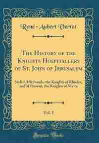 The History of the Knights Hospitallers of St. John of Jerusalem, Vol. 5: Styled Afterwards, the Knights of Rhodes, and at Present, the Knights of Malta (Classic Reprint) by René-Aubert Vertot