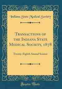 Transactions of the Indiana State Medical Society, 1878: Twenty-Eighth Annual Session (Classic Reprint) by Indiana State Medical Society