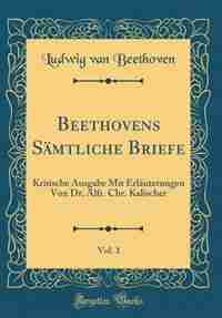 Beethovens Sämtliche Briefe, Vol. 1: Kritische Ausgabe Mit Erläuterungen Von Dr. Alfr. Chr. Kalischer (Classic Reprint) by Ludwig van Beethoven