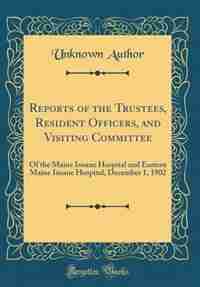 Reports of the Trustees, Resident Officers, and Visiting Committee: Of the Maine Insane Hospital and Eastern Maine Insane Hospital, December 1, 1902 (Classic Reprint) by Unknown Author