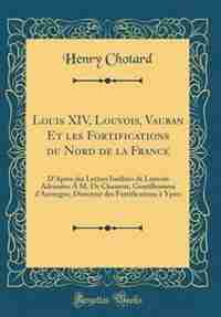 Louis XIV, Louvois, Vauban Et les Fortifications du Nord de la France: D'Après des Lettres Inédites de Louvois Adressées À M. De Chazerat, Gentilhomme d'Auvergne, Directe de Henry Chotard