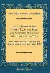 Proceedings of the Grand Lodge of Free and Accepted Masons of the State of New York: One Hundred and Twenty-First Annual Communication; May, 1902 (Classic Reprint) by New York Freemasons Grand Lodge
