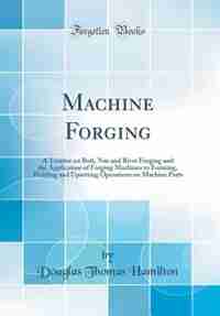 Machine Forging: A Treatise on Bolt, Nut and Rivet Forging and the Application of Forging Machines to Forming, Weldi by Douglas Thomas Hamilton