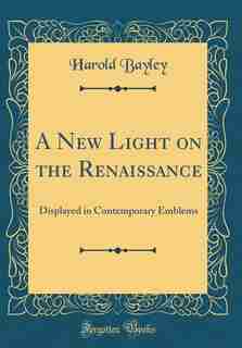 A New Light on the Renaissance: Displayed in Contemporary Emblems (Classic Reprint) by Harold Bayley