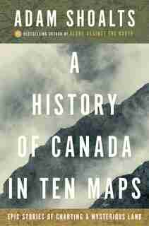 A History Of Canada In Ten Maps: Epic Stories Of Charting A Mysterious Land by Adam Shoalts