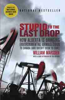 Stupid To The Last Drop: How Alberta Is Bringing Environmental Armageddon To Canada (and Doesn't Seem To Care) by William Marsden