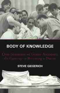 Body of Knowledge: One Semester of Gross Anatomy, the Gateway to Becoming a Doctor by Steven Giegerich