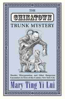 The Chinatown Trunk Mystery: Murder, Miscegenation, and Other Dangerous Encounters in Turn-of-the-Century New York City by Mary Ting Yi Lui