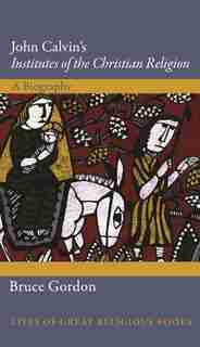 John Calvin's Institutes Of The Christian Religion: A Biography by Bruce Gordon