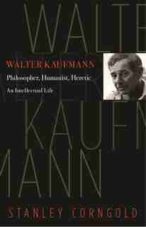 Walter Kaufmann: Philosopher, Humanist, Heretic by Stanley Corngold