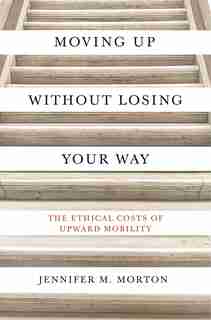 Moving Up Without Losing Your Way: The Ethical Costs Of Upward Mobility by Jennifer Morton