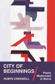 City of Beginnings: Poetic Modernism in Beirut de Robyn Creswell