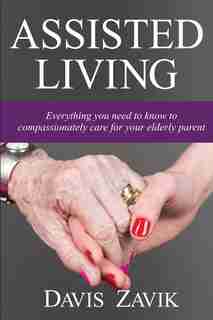 Assisted Living: Everything you need to know to compassionately care for your elderly parent by Davis J Zavik