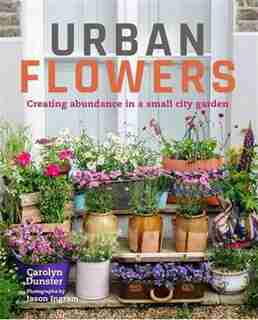 Urban Flowers: Creating Abundance In A Small City Garden by Carolyn Dunster