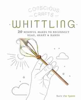 Conscious Crafts: Whittling: 20 mindful makes to reconnect head, heart & hands by Barn the Spoon