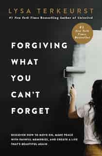 Forgiving What You Can't Forget: Discover How To Move On, Make Peace With Painful Memories, And Create A Life That's Beautiful Again by Lysa TerKeurst