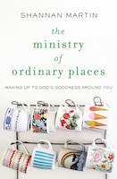 The Ministry Of Ordinary Places: Waking Up To God's Goodness Around You